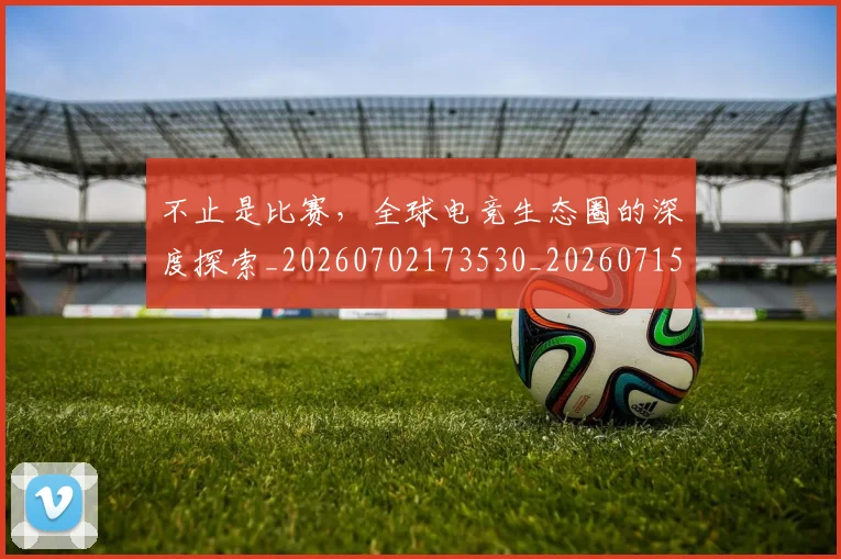 不止是比赛，全球电竞生态圈的深度探索_20260702173530_20260715185859