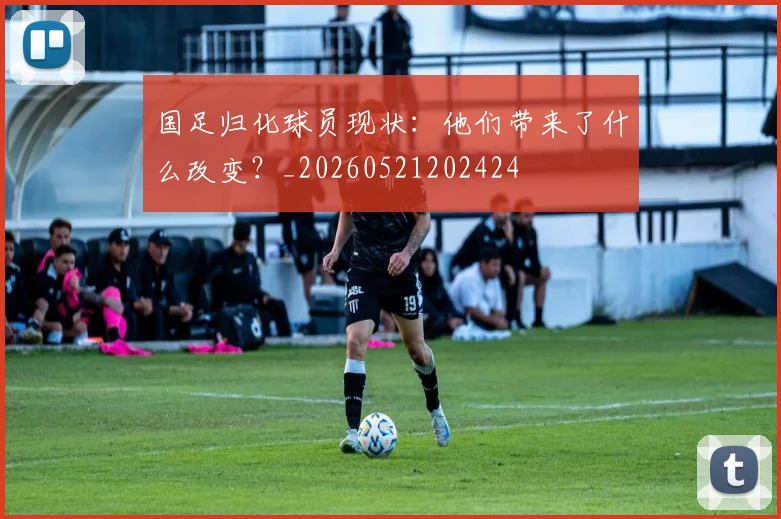 国足归化球员现状:他们带来了什么改变?_20260521202424