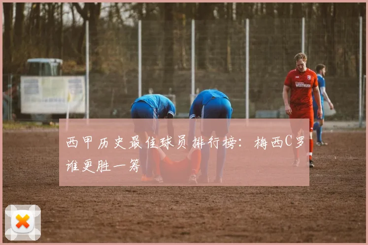 西甲历史最佳球员排行榜:梅西C罗谁更胜一筹