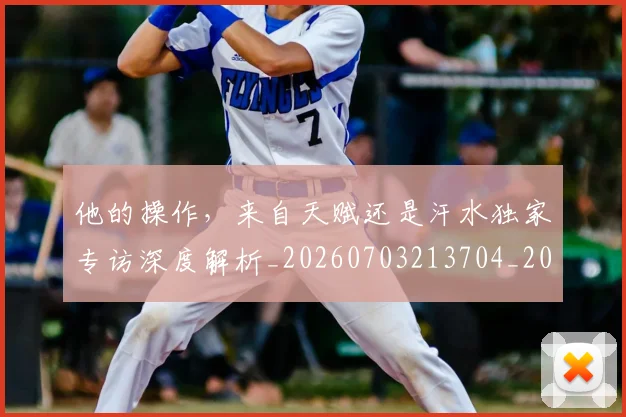 他的操作，来自天赋还是汗水独家专访深度解析_20260703213704_20260718003018
