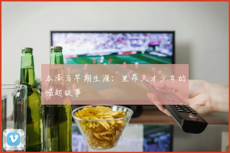 本泽马早期生涯：里昂天才少年的崛起故事