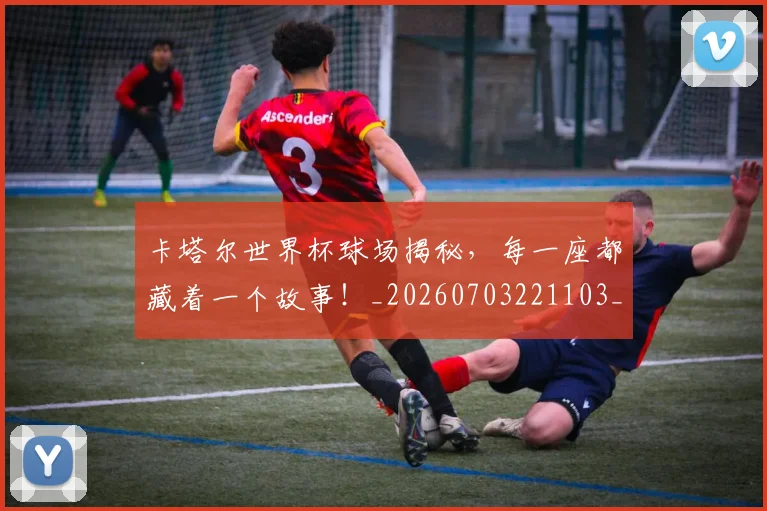 卡塔尔世界杯球场揭秘,每一座都藏着一个故事!_20260703221103_20260718204559