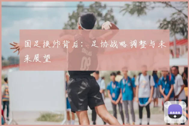 国足换帅背后:足协战略调整与未来展望