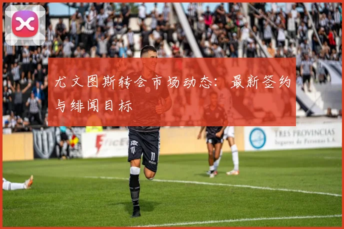 尤文图斯转会市场动态：最新签约与绯闻目标