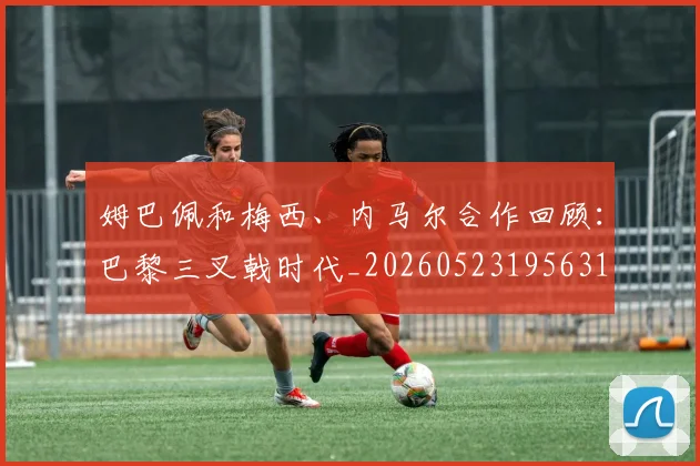 姆巴佩和梅西、内马尔合作回顾：巴黎三叉戟时代_20260523195631