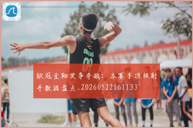 欧冠金靴奖争夺战:本赛季顶级射手数据盘点_20260522161133