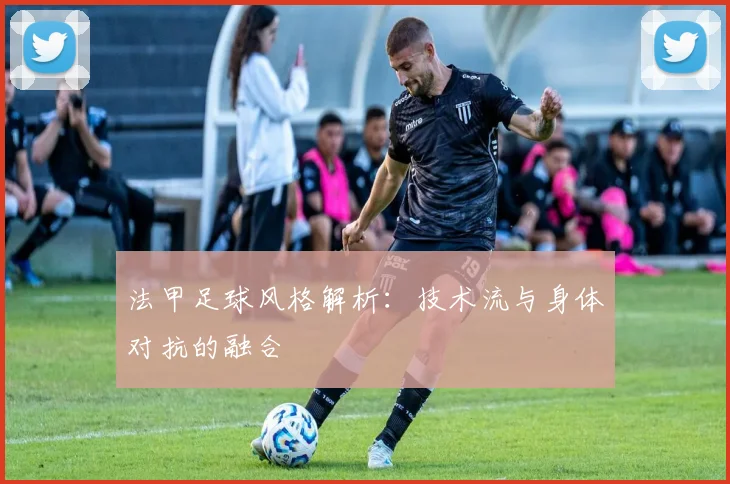 法甲足球风格解析:技术流与身体对抗的融合