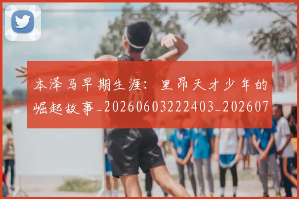 本泽马早期生涯:里昂天才少年的崛起故事_20260603222403_20260707021849