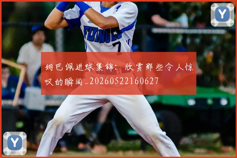 姆巴佩进球集锦：欣赏那些令人惊叹的瞬间_20260522160627