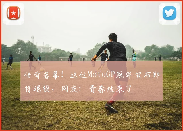 传奇落幕！这位MotoGP冠军宣布即将退役，网友：青春结束了