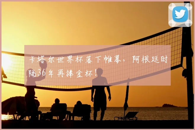 卡塔尔世界杯落下帷幕,阿根廷时隔36年再捧金杯!