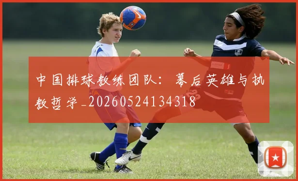 中国排球教练团队:幕后英雄与执教哲学_20260524134318