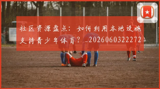 社区资源盘点：如何利用本地设施支持青少年体育？_20260603222726