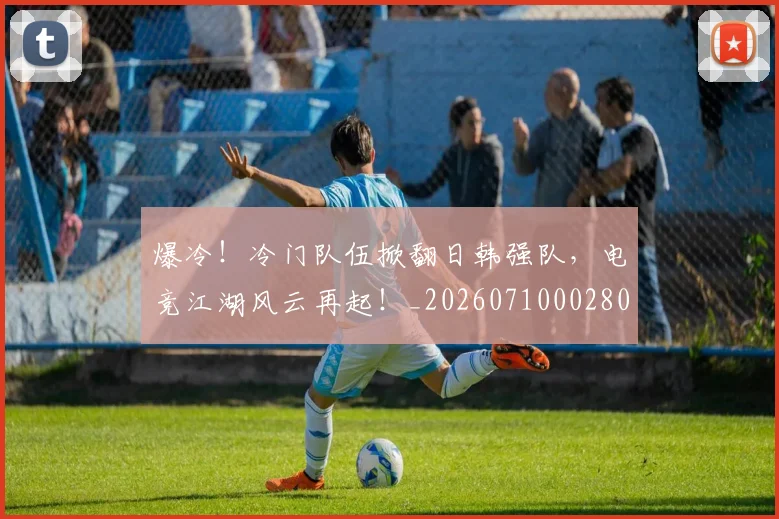 爆冷!冷门队伍掀翻日韩强队,电竞江湖风云再起!_20260710002804_20260803134124