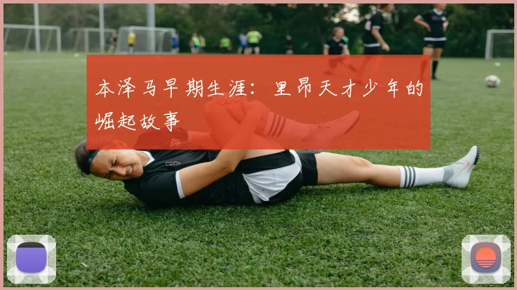 本泽马早期生涯:里昂天才少年的崛起故事
