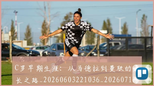 C罗早期生涯：从马德拉到曼联的成长之路_20260603221036_20260712051618