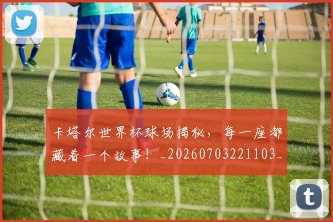 卡塔尔世界杯球场揭秘，每一座都藏着一个故事！_20260703221103_20260718204559