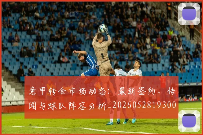 意甲转会市场动态:最新签约、传闻与球队阵容分析_20260528193001_20260723180856