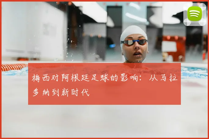 梅西对阿根廷足球的影响：从马拉多纳到新时代