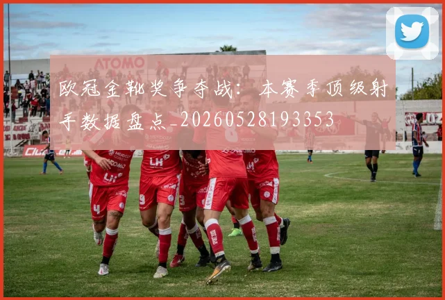 欧冠金靴奖争夺战:本赛季顶级射手数据盘点_20260528193353