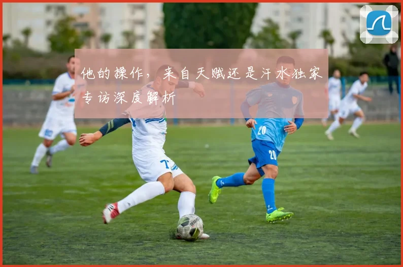 他的操作,来自天赋还是汗水独家专访深度解析
