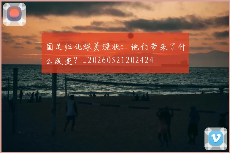 国足归化球员现状:他们带来了什么改变?_20260521202424