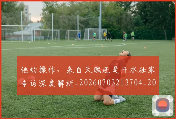 他的操作,来自天赋还是汗水独家专访深度解析_20260703213704_20260718003018